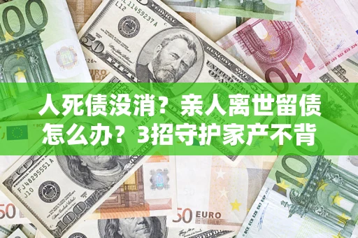 武汉人死债没消？亲人离世留债怎么办？3招守护家产不背锅
