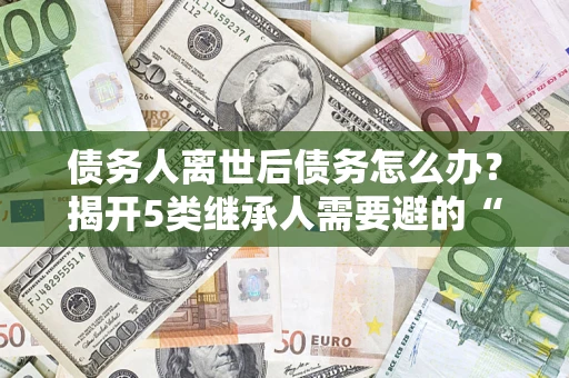 武汉债务人离世后债务怎么办？揭开5类继承人需要避的“坑”