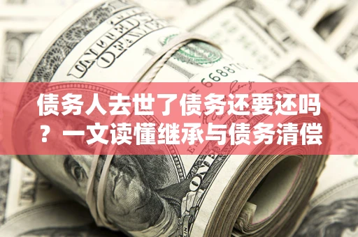 武汉债务人去世了债务还要还吗？一文读懂继承与债务清偿
