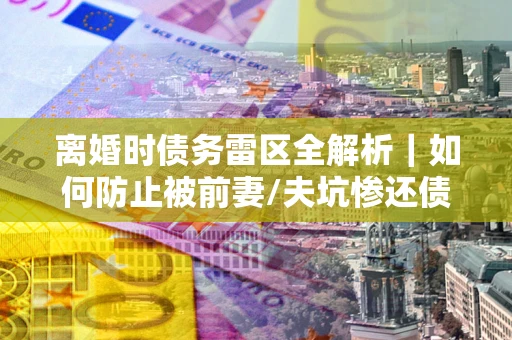 武汉离婚时债务雷区全解析｜如何防止被前妻/夫坑惨还债？