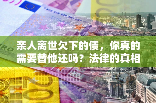 武汉亲人离世欠下的债，你真的需要替他还吗？法律的真相或许与你想的不一样